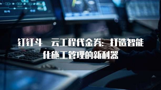 钉钉斗栱云工程代金券:打造智能化施工管理的新利器