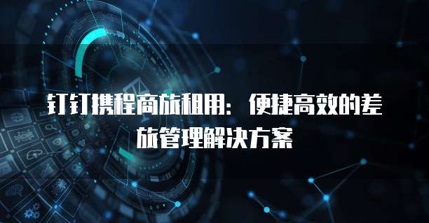 钉钉携程商旅租用:便捷高效的差旅管理解决方案