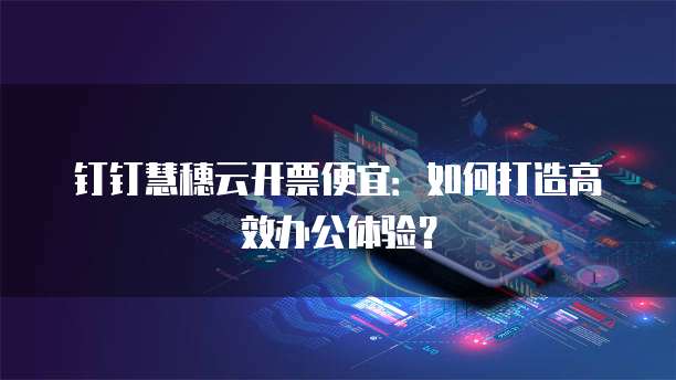 钉钉慧穗云开票便宜：如何打造高效办公体验？