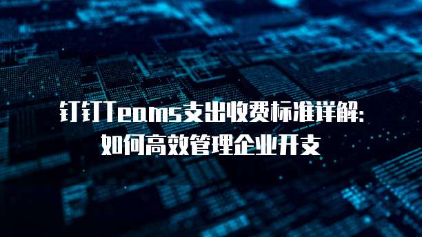 钉钉Teams支出收费标准详解：如何高效管理企业开支