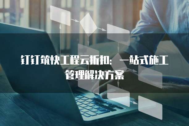 钉钉筑快工程云折扣:一站式施工管理解决方案