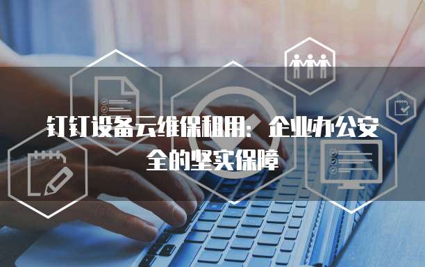钉钉设备云维保租用：企业办公安全的坚实保障
