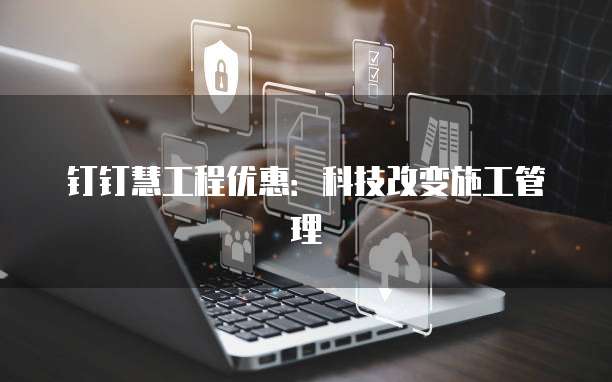 钉钉慧工程优惠：科技改变施工管理