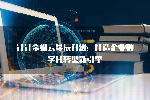 钉钉金蝶云星辰升级:打造企业数字化转型新引擎
