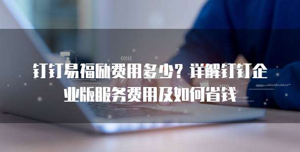 钉钉易福励费用多少？详解钉钉企业版服务费用及如何省钱