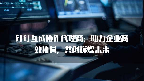 钉钉互成协作代理商:助力企业高效协同,共创辉煌未来