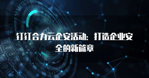钉钉合力云企安活动:打造企业安全的新篇章