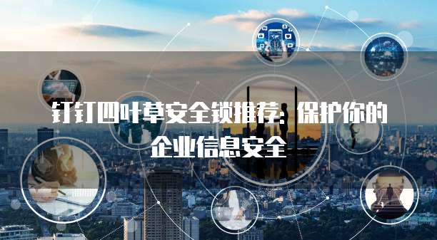 钉钉四叶草安全锁推荐: 保护你的企业信息安全