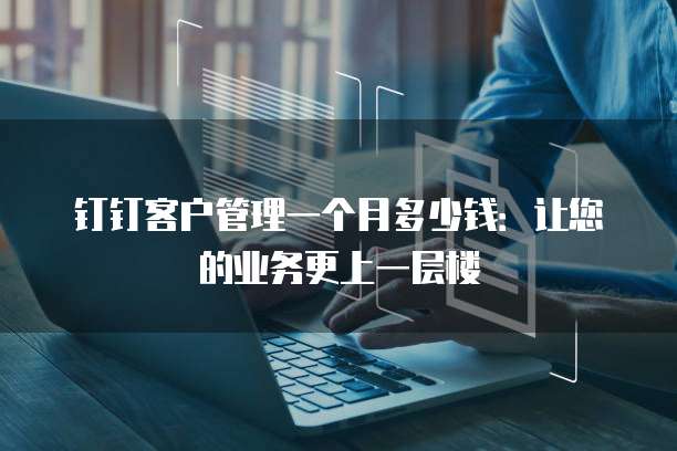 钉钉客户管理一个月多少钱:让您的业务更上一层楼