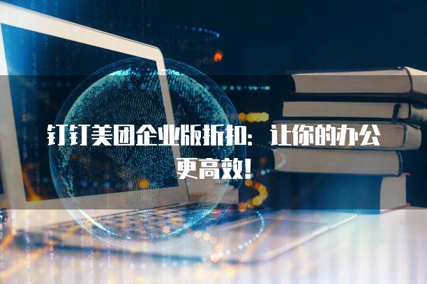 钉钉美团企业版折扣：让你的办公更高效！