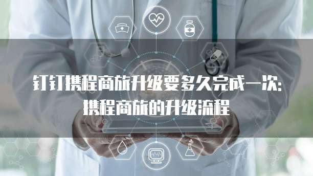钉钉携程商旅升级要多久完成一次: 携程商旅的升级流程