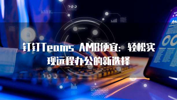 钉钉Teams AMB便宜：轻松实现远程办公的新选择