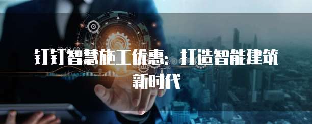 钉钉智慧施工优惠：打造智能建筑新时代