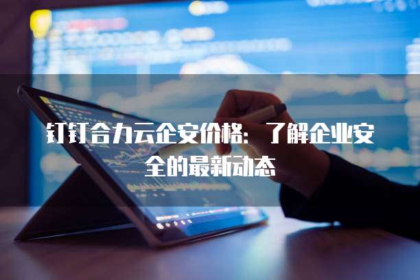 钉钉合力云企安价格:了解企业安全的最新动态