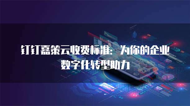 钉钉嘉策云收费标准：为你的企业数字化转型助力