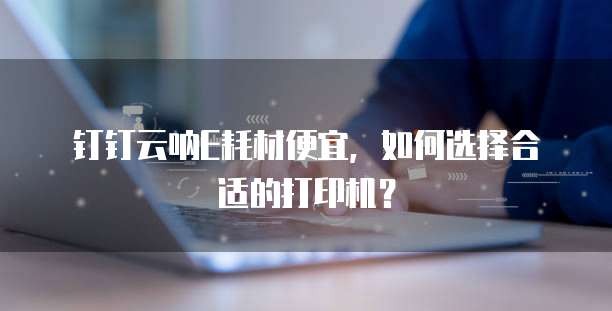 钉钉云呐E耗材便宜，如何选择合适的打印机？