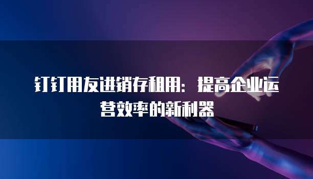 钉钉用友进销存租用:提高企业运营效率的新利器