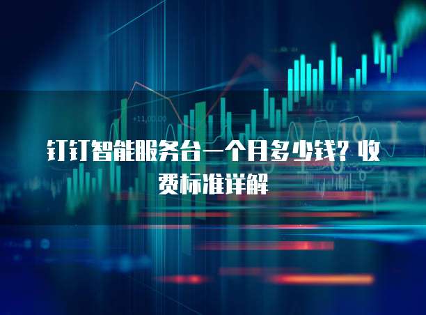 钉钉智能服务台一个月多少钱?收费标准详解