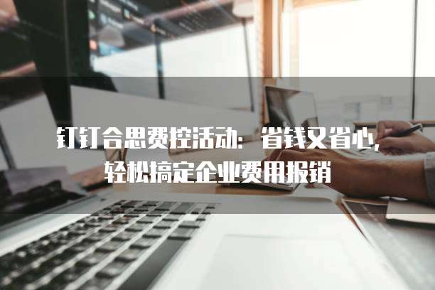 钉钉合思费控活动:省钱又省心,轻松搞定企业费用报销