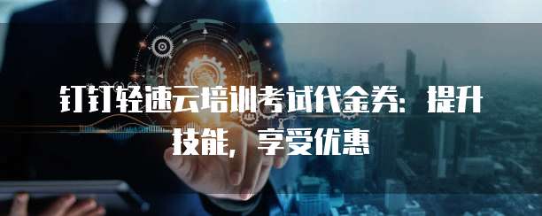 钉钉轻速云培训考试代金券:提升技能,享受优惠