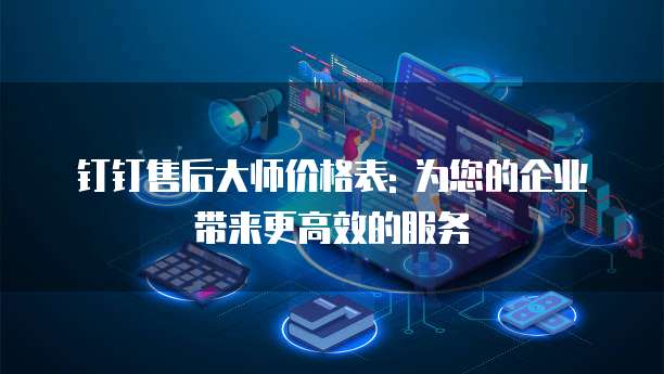 钉钉售后大师价格表: 为您的企业带来更高效的服务
