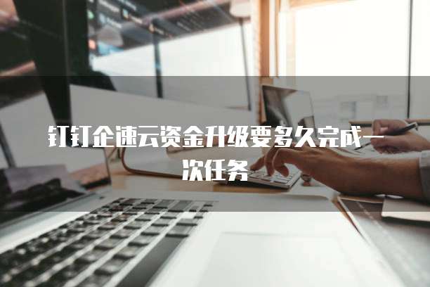 钉钉企速云资金升级要多久完成一次任务