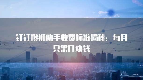 钉钉橙狮助手收费标准揭秘:每月只需几块钱