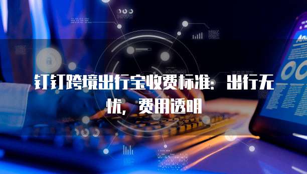 钉钉跨境出行宝收费标准：出行无忧，费用透明