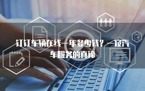 钉钉车辆在线一年多少钱?一窥汽车服务的真谛