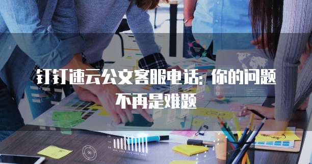 钉钉速云公文客服电话: 你的问题不再是难题