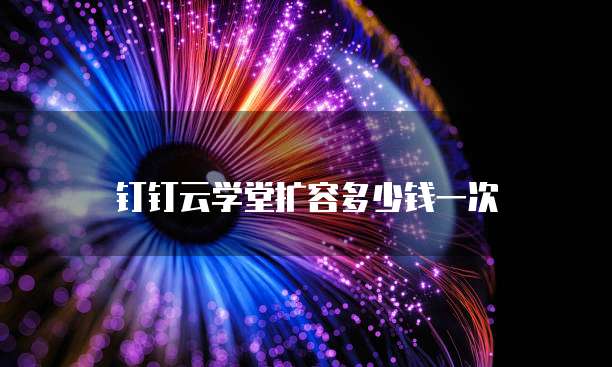 钉钉云学堂扩容多少钱一次