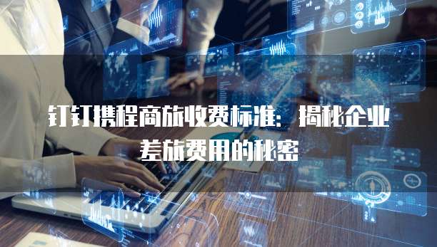 钉钉携程商旅收费标准：揭秘企业差旅费用的秘密