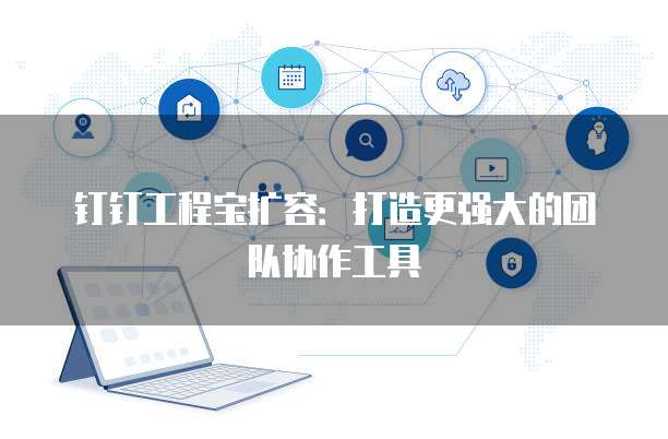 钉钉工程宝扩容：打造更强大的团队协作工具