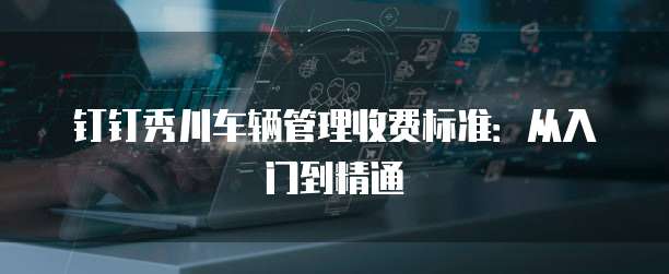 钉钉秀川车辆管理收费标准：从入门到精通
