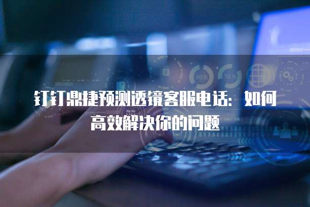 钉钉鼎捷预测透镜客服电话:如何高效解决你的问题