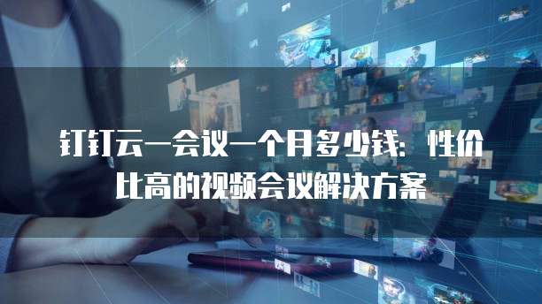 钉钉云一会议一个月多少钱：性价比高的视频会议解决方案