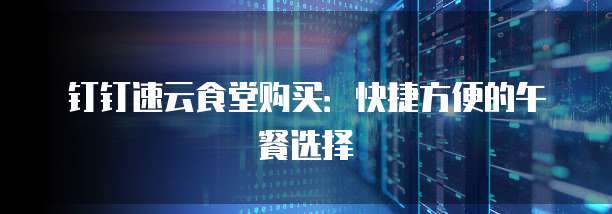 钉钉速云食堂购买：快捷方便的午餐选择