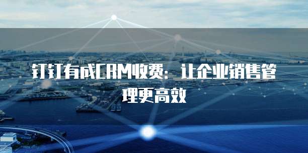 钉钉有成CRM收费：让企业销售管理更高效