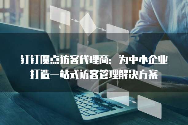 钉钉魔点访客代理商：为中小企业打造一站式访客管理解决方案