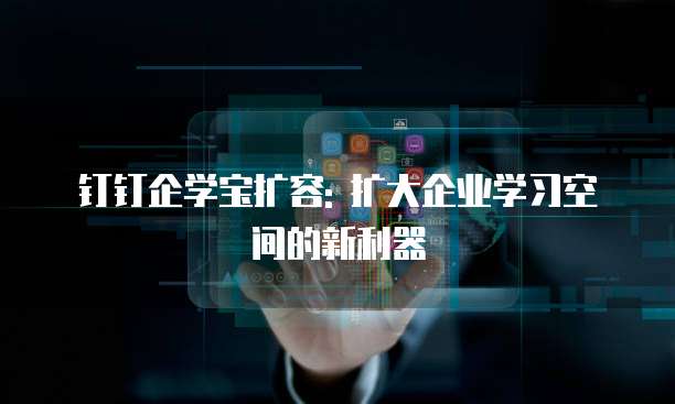钉钉企学宝扩容: 扩大企业学习空间的新利器
