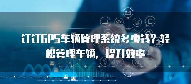 钉钉GPS车辆管理系统多少钱？轻松管理车辆，提升效率