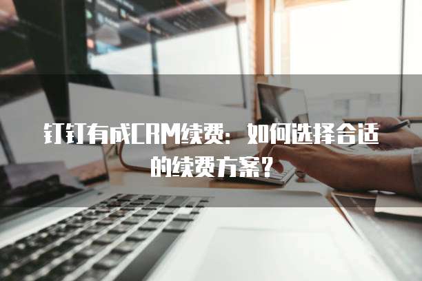 钉钉有成CRM续费：如何选择合适的续费方案？