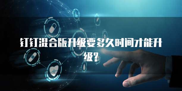 钉钉混合版升级要多久时间才能升级?