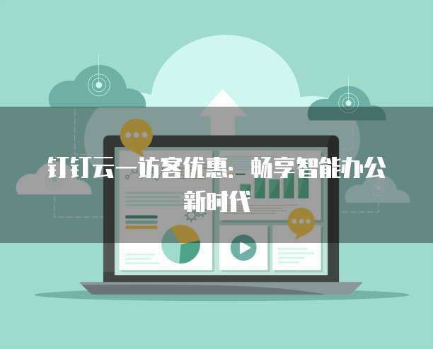 钉钉云一访客优惠：畅享智能办公新时代