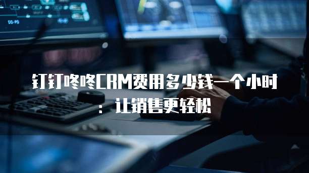 钉钉咚咚CRM费用多少钱一个小时：让销售更轻松