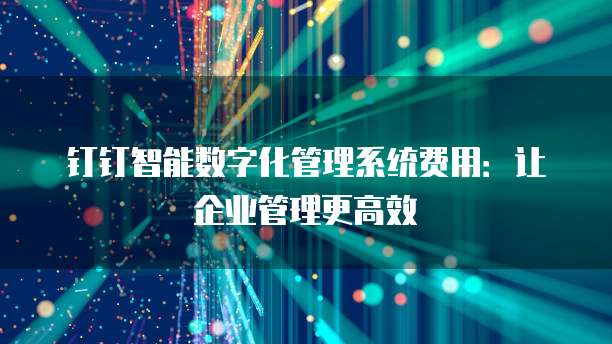 钉钉智能数字化管理系统费用:让企业管理更高效