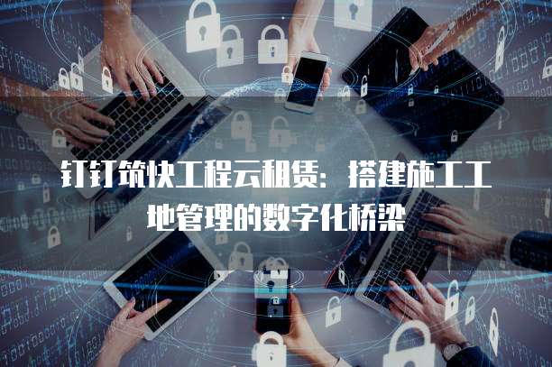钉钉筑快工程云租赁:搭建施工工地管理的数字化桥梁