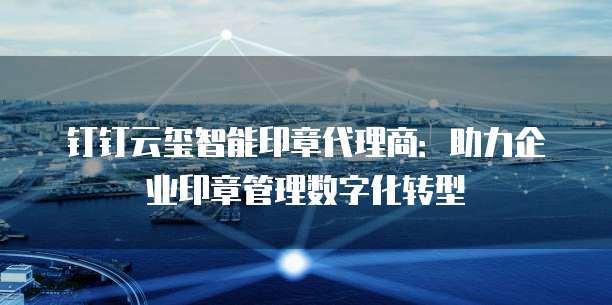 钉钉云玺智能印章代理商：助力企业印章管理数字化转型