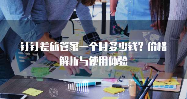 钉钉差旅管家一个月多少钱？价格解析与使用体验