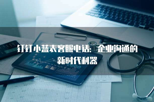 钉钉小蓝表客服电话:企业沟通的新时代利器